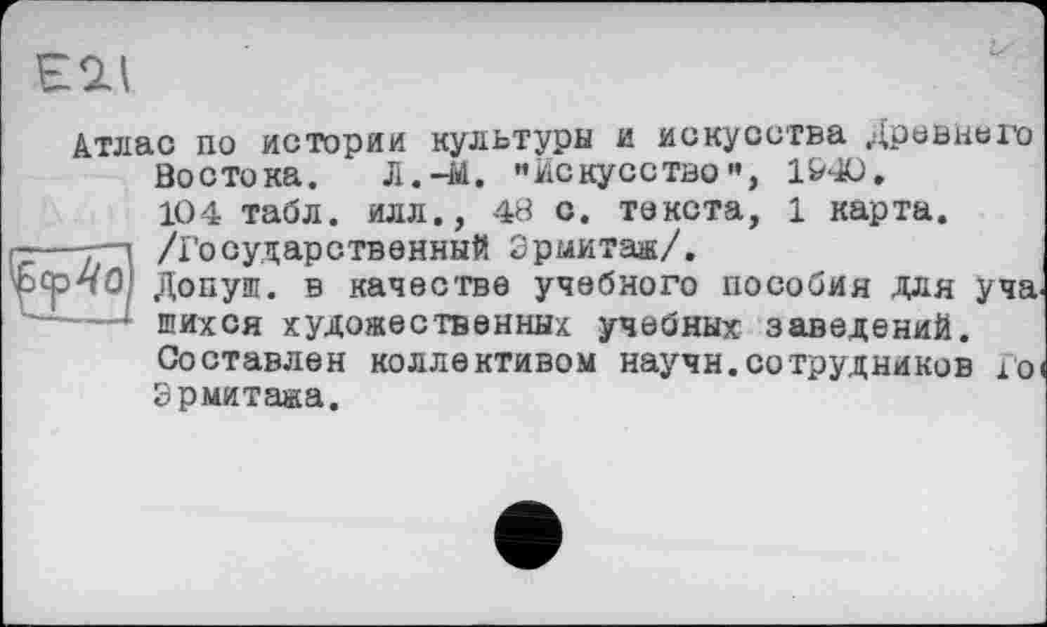 ﻿НОЛ
Атлас по истории культуры и искусства Древнего Востока. Л.-id. •’искусство”, 1&40.
104 табл, илл., 49 о. текста, 1 карта.
г-—y-і /Государственный Эрмитаж/. рсрпО) Допуш. в качестве учебного пособия для уча.
* шихся художественных учебных заведений.
Составлен коллективом научн.сотрудников loi Эрмитажа.